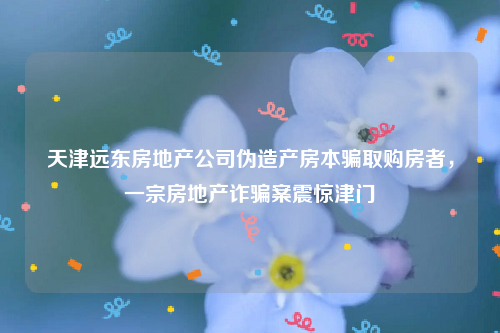 天津远东房地产公司伪造产房本骗取购房者，一宗房地产诈骗案震惊津门