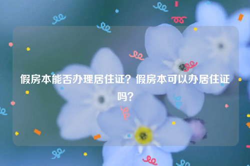 假房本能否办理居住证？假房本可以办居住证吗？